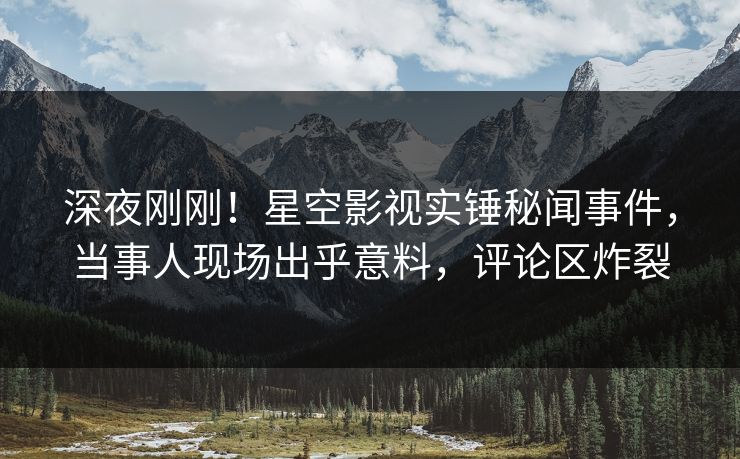 深夜刚刚！星空影视实锤秘闻事件，当事人现场出乎意料，评论区炸裂