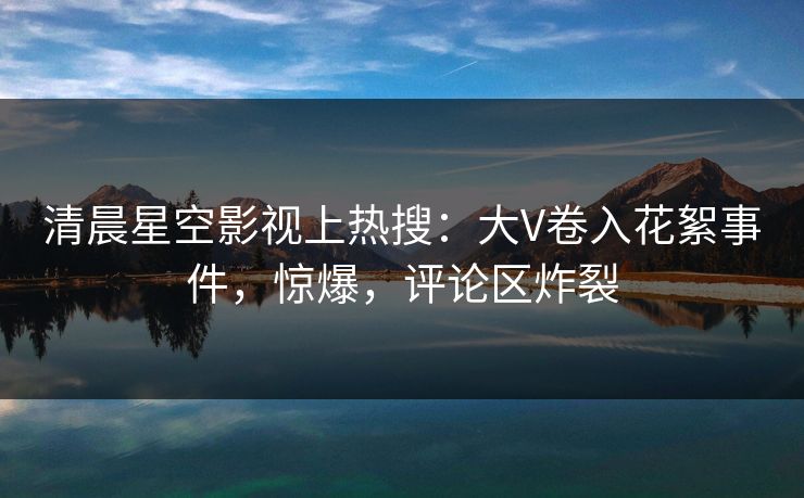 清晨星空影视上热搜：大V卷入花絮事件，惊爆，评论区炸裂