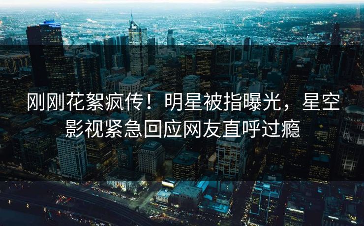 刚刚花絮疯传！明星被指曝光，星空影视紧急回应网友直呼过瘾