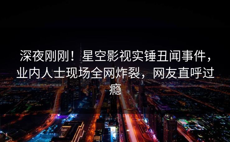 深夜刚刚！星空影视实锤丑闻事件，业内人士现场全网炸裂，网友直呼过瘾