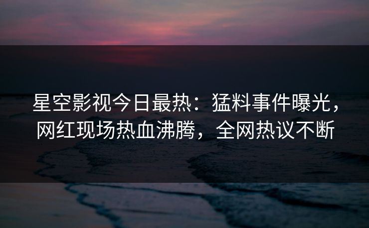 星空影视今日最热：猛料事件曝光，网红现场热血沸腾，全网热议不断