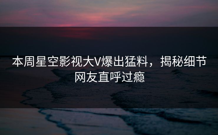 本周星空影视大V爆出猛料，揭秘细节网友直呼过瘾
