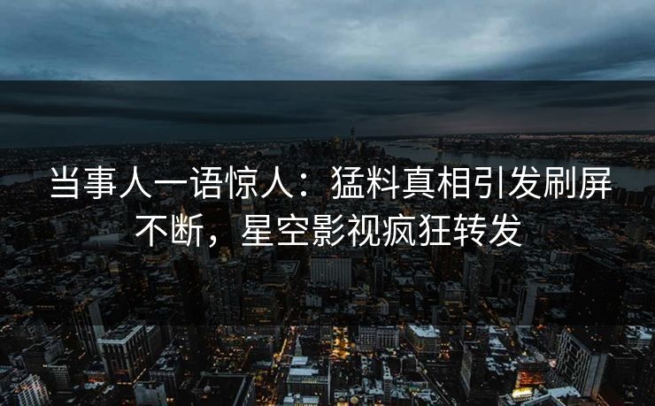 当事人一语惊人：猛料真相引发刷屏不断，星空影视疯狂转发