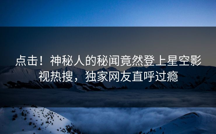 点击！神秘人的秘闻竟然登上星空影视热搜，独家网友直呼过瘾