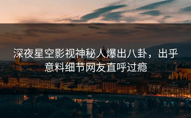 深夜星空影视神秘人爆出八卦，出乎意料细节网友直呼过瘾