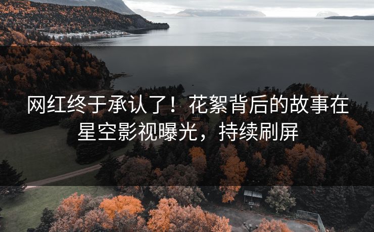 网红终于承认了！花絮背后的故事在星空影视曝光，持续刷屏