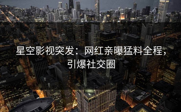 星空影视突发：网红亲曝猛料全程，引爆社交圈