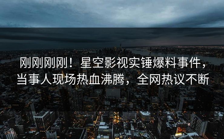 刚刚刚刚！星空影视实锤爆料事件，当事人现场热血沸腾，全网热议不断