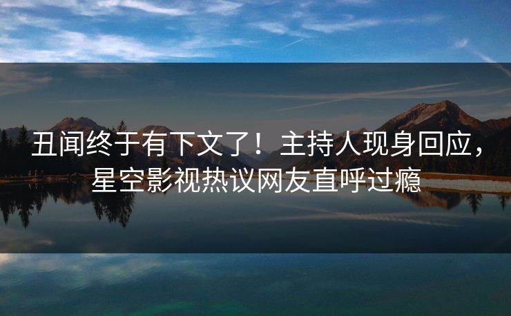 丑闻终于有下文了！主持人现身回应，星空影视热议网友直呼过瘾
