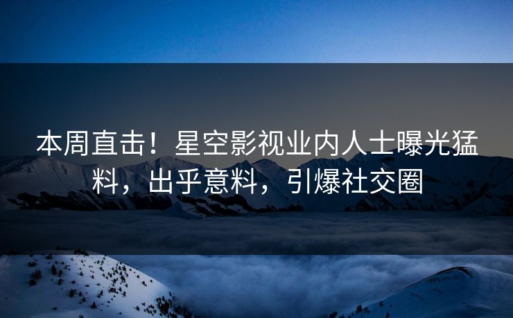 本周直击！星空影视业内人士曝光猛料，出乎意料，引爆社交圈