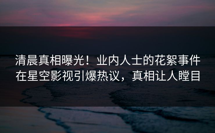 清晨真相曝光！业内人士的花絮事件在星空影视引爆热议，真相让人瞠目