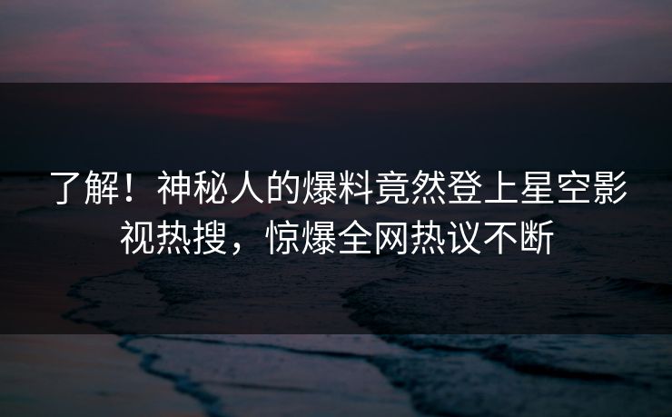 了解！神秘人的爆料竟然登上星空影视热搜，惊爆全网热议不断