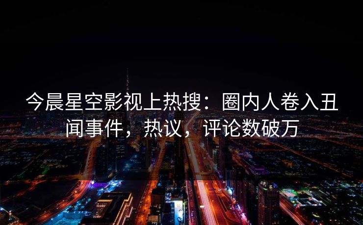今晨星空影视上热搜：圈内人卷入丑闻事件，热议，评论数破万