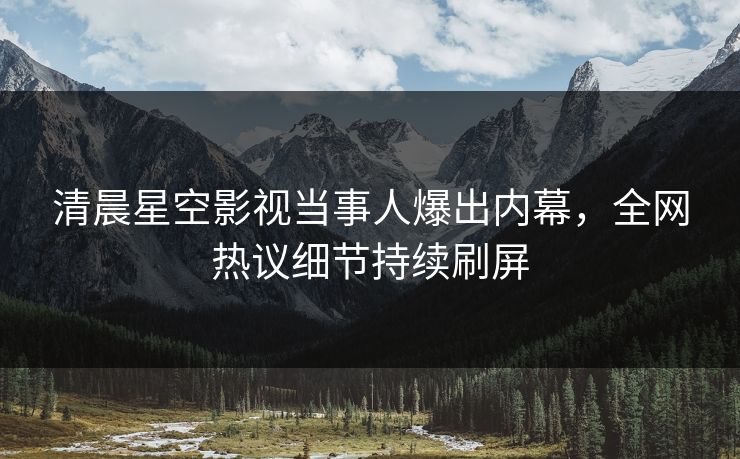 清晨星空影视当事人爆出内幕，全网热议细节持续刷屏