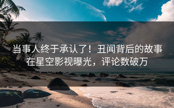 当事人终于承认了！丑闻背后的故事在星空影视曝光，评论数破万