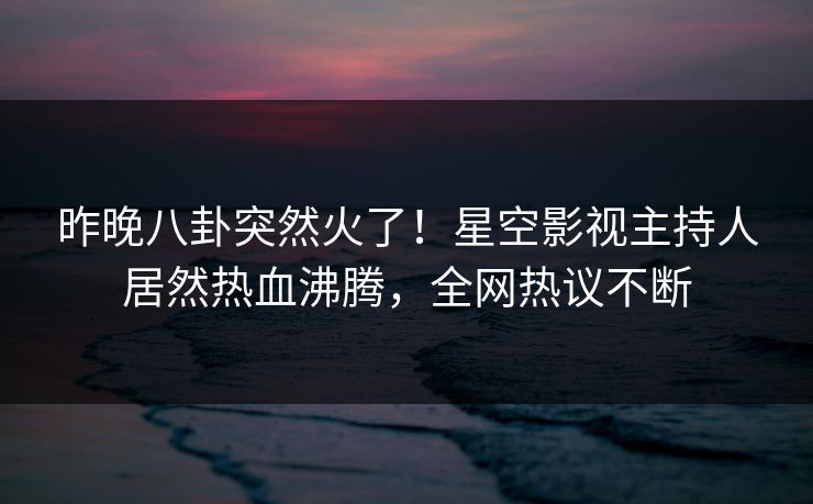 昨晚八卦突然火了！星空影视主持人居然热血沸腾，全网热议不断