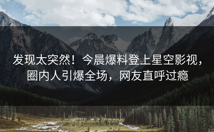 发现太突然！今晨爆料登上星空影视，圈内人引爆全场，网友直呼过瘾