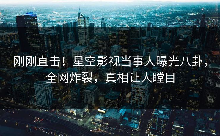 刚刚直击！星空影视当事人曝光八卦，全网炸裂，真相让人瞠目