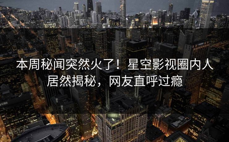 本周秘闻突然火了！星空影视圈内人居然揭秘，网友直呼过瘾
