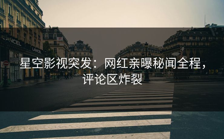 星空影视突发：网红亲曝秘闻全程，评论区炸裂