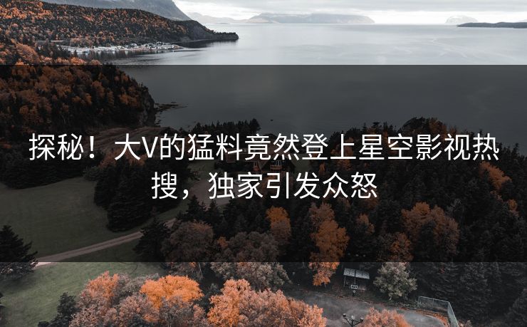 探秘！大V的猛料竟然登上星空影视热搜，独家引发众怒