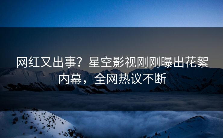 网红又出事？星空影视刚刚曝出花絮内幕，全网热议不断