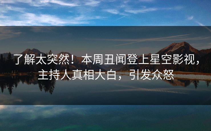 了解太突然！本周丑闻登上星空影视，主持人真相大白，引发众怒