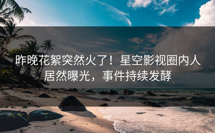 昨晚花絮突然火了！星空影视圈内人居然曝光，事件持续发酵