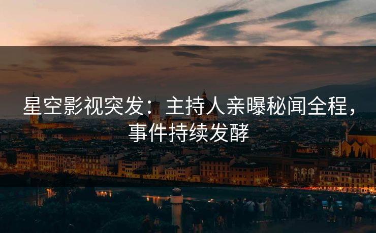 星空影视突发：主持人亲曝秘闻全程，事件持续发酵
