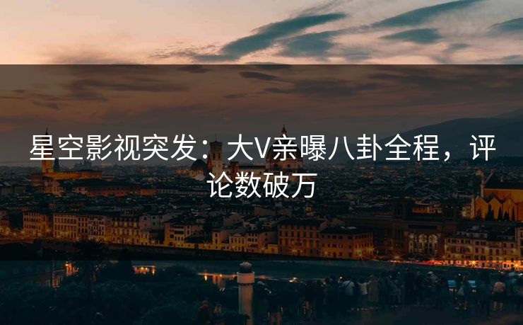 星空影视突发：大V亲曝八卦全程，评论数破万