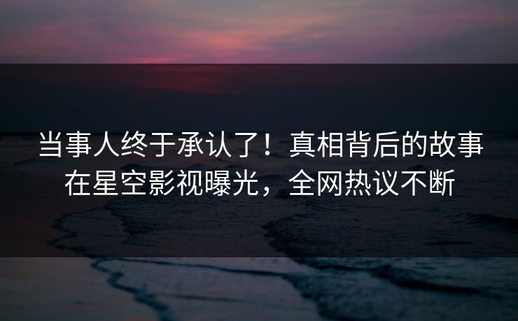 当事人终于承认了！真相背后的故事在星空影视曝光，全网热议不断