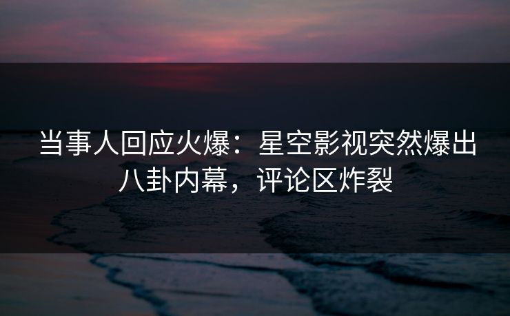 当事人回应火爆：星空影视突然爆出八卦内幕，评论区炸裂
