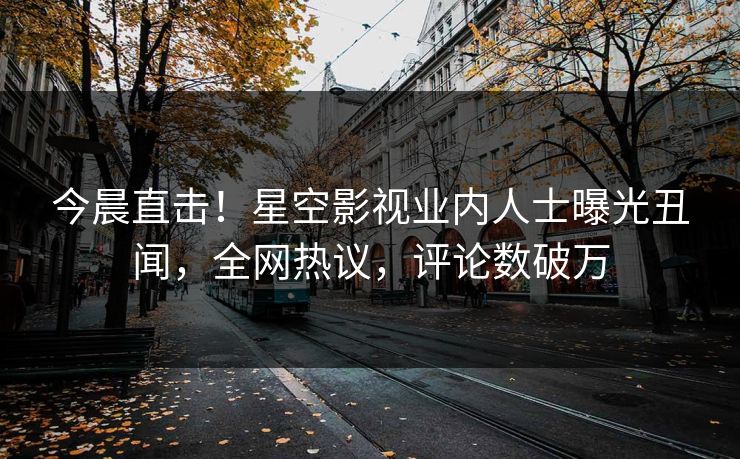 今晨直击！星空影视业内人士曝光丑闻，全网热议，评论数破万