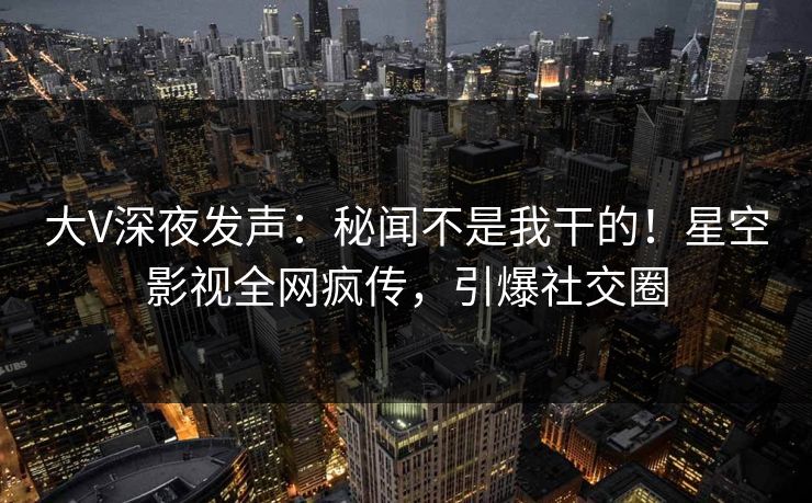 大V深夜发声：秘闻不是我干的！星空影视全网疯传，引爆社交圈