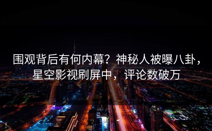 围观背后有何内幕？神秘人被曝八卦，星空影视刷屏中，评论数破万