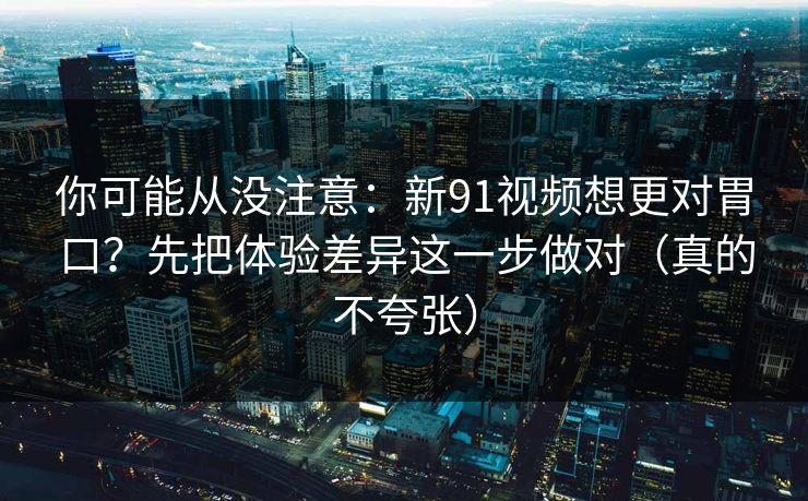 你可能从没注意:新91视频想更对胃口?先把体验差异这一步做对(真的不夸张) 你可能从没注意:新91视频想更对胃口?先把体验差异这一步做对(真的不夸张)