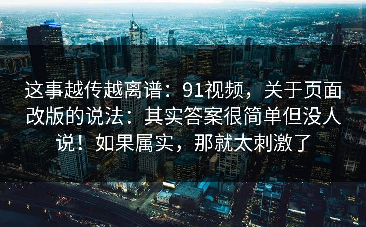 这事越传越离谱:91视频,关于页面改版的说法:其实答案很简单但没人说!如果属实,那就太刺激了 这事越传越离谱:91视频,关于页面改版的说法:其实答案很简单但没人说!如果属实,那就太刺激了