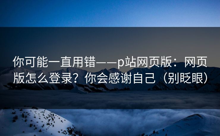 你可能一直用错——p站网页版:网页版怎么登录?你会感谢自己(别眨眼) 你可能一直用错——p站网页版:网页版怎么登录?你会感谢自己(别眨眼)