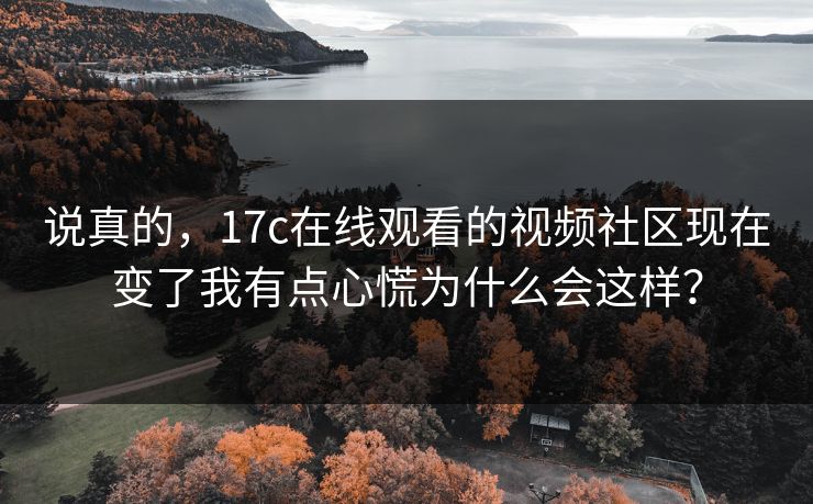 说真的，17c在线观看的视频社区现在变了我有点心慌为什么会这样？